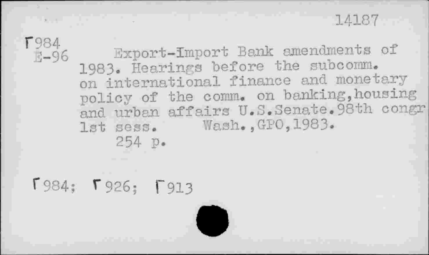 ﻿14187
F984
3-96
Export-Import Bank amendments of 1983. Hearings before the subcomm, on international finance and monetary policy of the comm, on banicing,housing and urban affairs U.S.Senate.98th congr 1st sess. Wash.,GPO,1983.
254 p.
f984; T926; T913